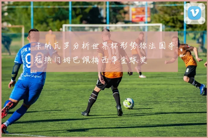 卡纳瓦罗分析世界杯形势称法国夺冠热门姆巴佩梅西争金球奖