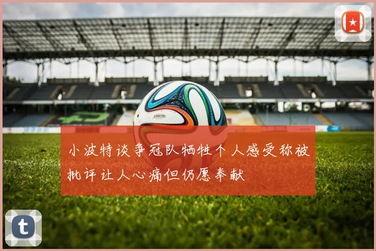 小波特谈争冠队牺牲个人感受称被批评让人心痛但仍愿奉献