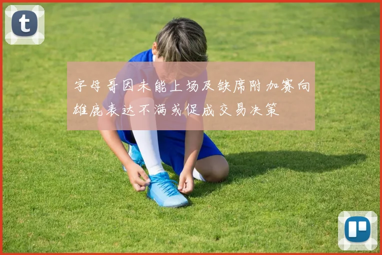 字母哥因未能上场及缺席附加赛向雄鹿表达不满或促成交易决策
