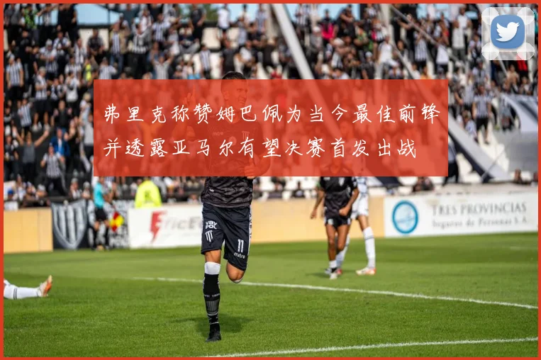 弗里克称赞姆巴佩为当今最佳前锋并透露亚马尔有望决赛首发出战