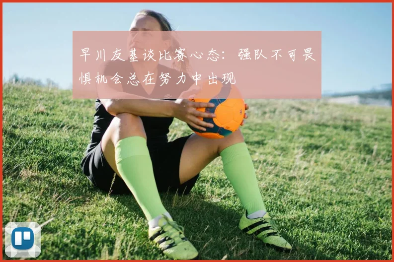 早川友基谈比赛心态：强队不可畏惧机会总在努力中出现