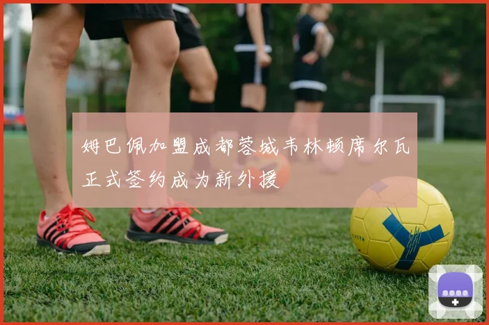 姆巴佩加盟成都蓉城韦林顿席尔瓦正式签约成为新外援