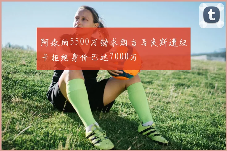 阿森纳5500万镑求购吉马良斯遭纽卡拒绝身价已达7000万