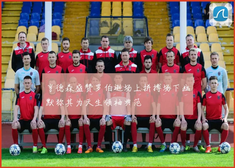 亨德森盛赞罗伯逊场上拼搏场下幽默称其为天生领袖典范
