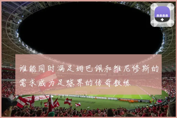 谁能同时满足姆巴佩和维尼修斯的需求成为足球界的传奇教练