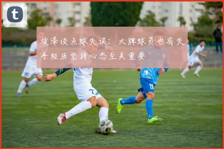 埃泽谈点球失误：大牌球员也有失手经历坚持心态至关重要