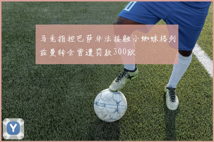 马竞指控巴萨非法接触小蜘蛛格列兹曼转会曾遭罚款300欧