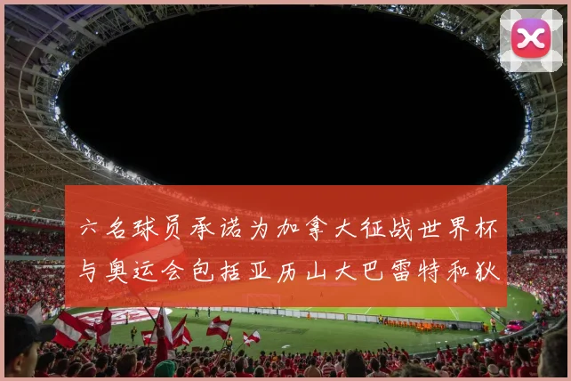 六名球员承诺为加拿大征战世界杯与奥运会包括亚历山大巴雷特和狄龙在内