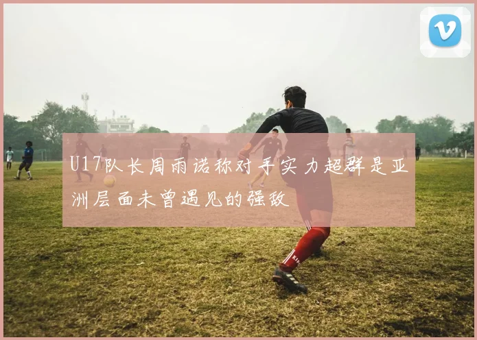 U17队长周雨诺称对手实力超群是亚洲层面未曾遇见的强敌