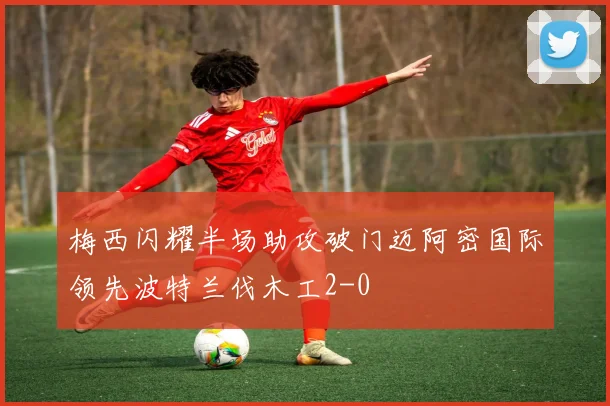 梅西闪耀半场助攻破门迈阿密国际领先波特兰伐木工2-0
