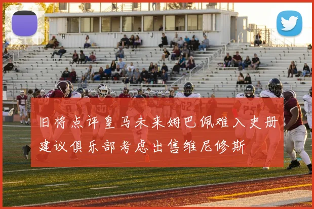 旧将点评皇马未来姆巴佩难入史册建议俱乐部考虑出售维尼修斯