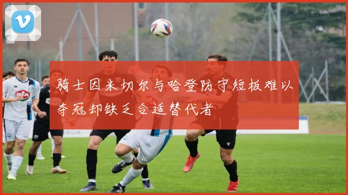 骑士因米切尔与哈登防守短板难以夺冠却缺乏合适替代者