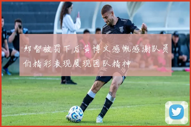 郑智被罚下后黄博文感慨感谢队员们精彩表现展现团队精神