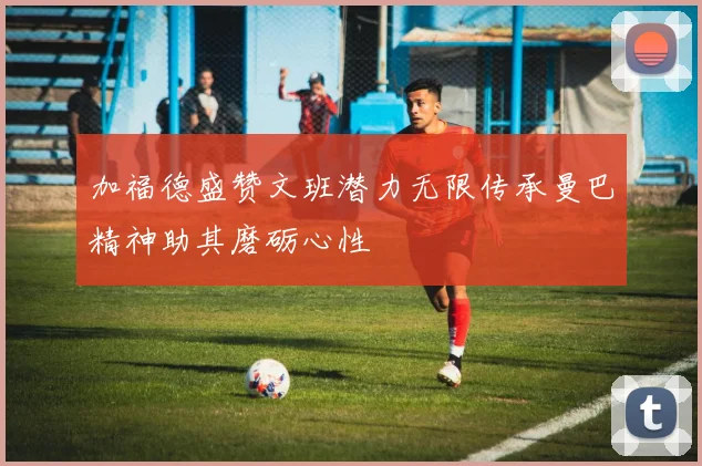 加福德盛赞文班潜力无限传承曼巴精神助其磨砺心性