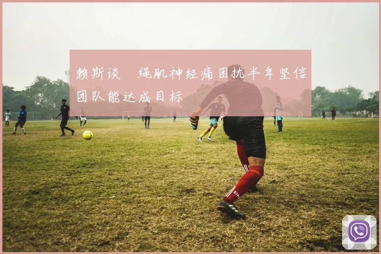 赖斯谈腘绳肌神经痛困扰半年坚信团队能达成目标