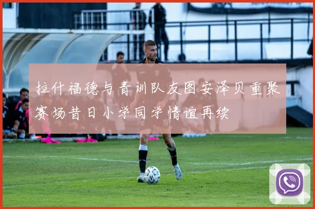 拉什福德与青训队友图安泽贝重聚赛场昔日小学同学情谊再续