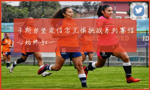 卡斯尔坚定信念无惧挑战系列赛信心始终如一