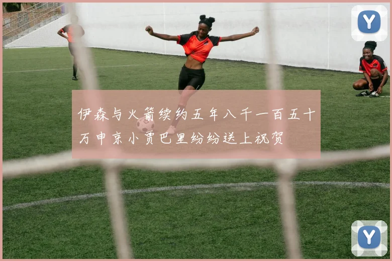 伊森与火箭续约五年八千一百五十万申京小贾巴里纷纷送上祝贺