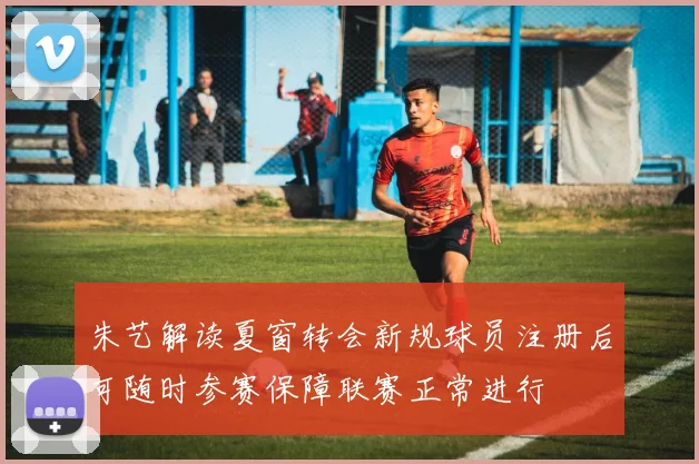 朱艺解读夏窗转会新规球员注册后可随时参赛保障联赛正常进行