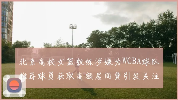北京高校女篮教练涉嫌为WCBA球队推荐球员获取高额居间费引发关注