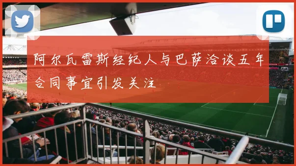 阿尔瓦雷斯经纪人与巴萨洽谈五年合同事宜引发关注