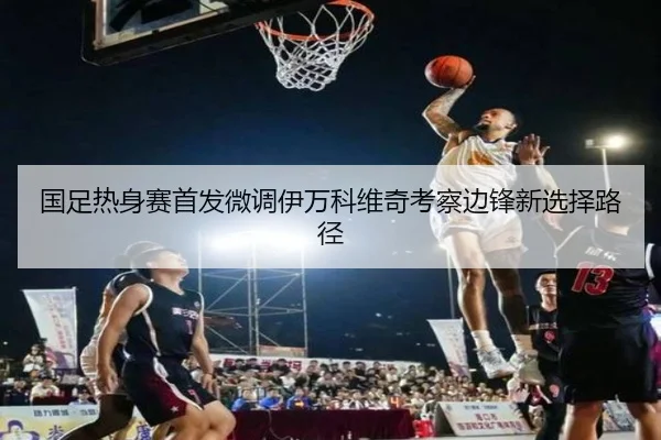 国足热身赛首发微调伊万科维奇考察边锋新选择路径